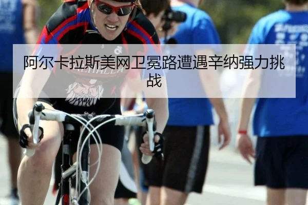 阿尔卡拉斯美网卫冕路遭遇辛纳强力挑战