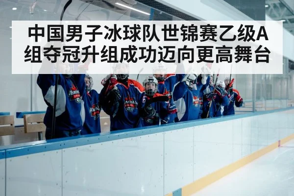 中国男子冰球队世锦赛乙级A组夺冠升组成功迈向更高舞台