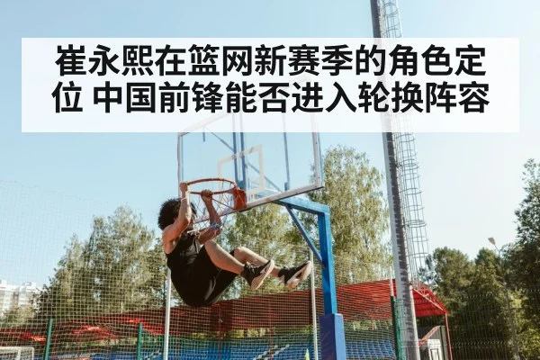 崔永熙在篮网新赛季的角色定位 中国前锋能否进入轮换阵容