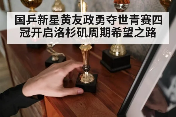 国乒新星黄友政勇夺世青赛四冠开启洛杉矶周期希望之路